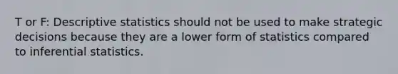 T or F: Descriptive statistics should not be used to make strategic decisions because they are a lower form of statistics compared to inferential statistics.