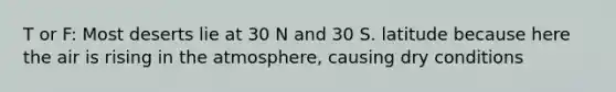 T or F: Most deserts lie at 30 N and 30 S. latitude because here the air is rising in the atmosphere, causing dry conditions