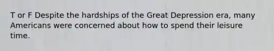 T or F Despite the hardships of the Great Depression era, many Americans were concerned about how to spend their leisure time.