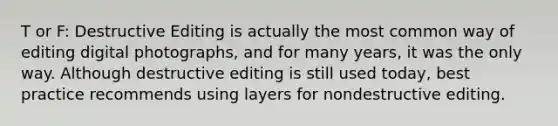 T or F: Destructive Editing is actually the most common way of editing digital photographs, and for many years, it was the only way. Although destructive editing is still used today, best practice recommends using layers for nondestructive editing.