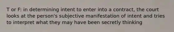 T or F: in determining intent to enter into a contract, the court looks at the person's subjective manifestation of intent and tries to interpret what they may have been secretly thinking