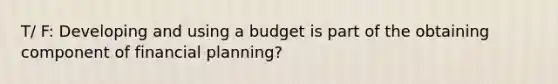 T/ F: Developing and using a budget is part of the obtaining component of financial planning?