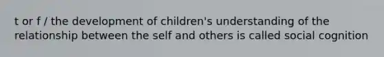 t or f / the development of children's understanding of the relationship between the self and others is called social cognition