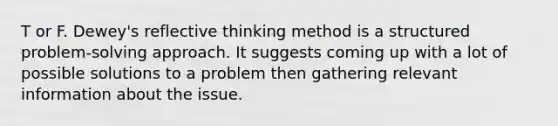 T or F. Dewey's reflective thinking method is a structured problem-solving approach. It suggests coming up with a lot of possible solutions to a problem then gathering relevant information about the issue.