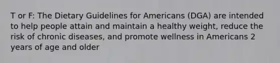 T or F: The Dietary Guidelines for Americans (DGA) are intended to help people attain and maintain a healthy weight, reduce the risk of chronic diseases, and promote wellness in Americans 2 years of age and older