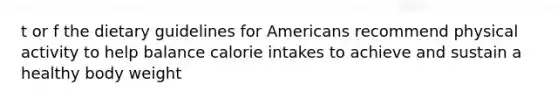 t or f the dietary guidelines for Americans recommend physical activity to help balance calorie intakes to achieve and sustain a healthy body weight