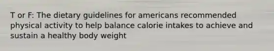 T or F: The dietary guidelines for americans recommended physical activity to help balance calorie intakes to achieve and sustain a healthy body weight