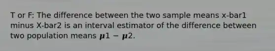 T or F: The difference between the two sample means x-bar1 minus X-bar2 is an interval estimator of the difference between two population means 𝝁1 − 𝝁2.