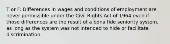 T or F: Differences in wages and conditions of employment are never permissible under the <a href='https://www.questionai.com/knowledge/kkdJLQddfe-civil-rights' class='anchor-knowledge'>civil rights</a> Act of 1964 even if those differences are the result of a bona fide seniority system, as long as the system was not intended to hide or facilitate discrimination.