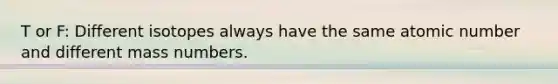 T or F: Different isotopes always have the same atomic number and different mass numbers.