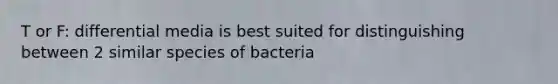 T or F: differential media is best suited for distinguishing between 2 similar species of bacteria