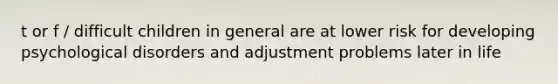 t or f / difficult children in general are at lower risk for developing psychological disorders and adjustment problems later in life