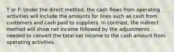 T or F: Under the direct method, the cash flows from operating activities will include the amounts for lines such as cash from customers and cash paid to suppliers. In contrast, the indirect method will show net income followed by the adjustments needed to convert the total net income to the cash amount from operating activities.