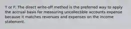 T or F: The direct write-off method is the preferred way to apply the accrual basis for measuring uncollectible accounts expense because it matches revenues and expenses on the income statement.