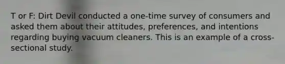 T or F: Dirt Devil conducted a one-time survey of consumers and asked them about their attitudes, preferences, and intentions regarding buying vacuum cleaners. This is an example of a cross-sectional study.