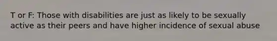 T or F: Those with disabilities are just as likely to be sexually active as their peers and have higher incidence of sexual abuse