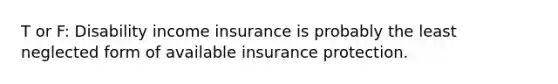 T or F: Disability income insurance is probably the least neglected form of available insurance protection.