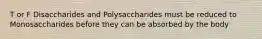 T or F Disaccharides and Polysaccharides must be reduced to Monosaccharides before they can be absorbed by the body