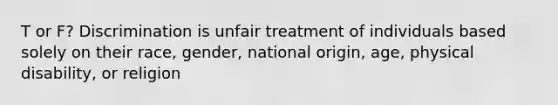 T or F? Discrimination is unfair treatment of individuals based solely on their race, gender, national origin, age, physical disability, or religion