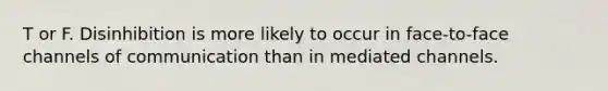 T or F. Disinhibition is more likely to occur in face-to-face channels of communication than in mediated channels.