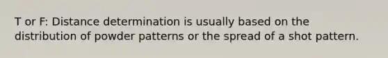 T or F: Distance determination is usually based on the distribution of powder patterns or the spread of a shot pattern.