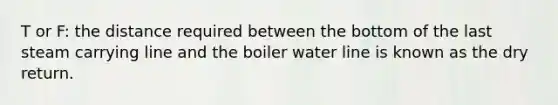 T or F: the distance required between the bottom of the last steam carrying line and the boiler water line is known as the dry return.