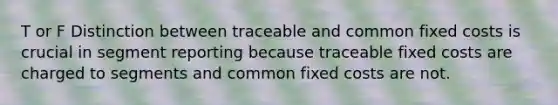 T or F Distinction between traceable and common fixed costs is crucial in segment reporting because traceable fixed costs are charged to segments and common fixed costs are not.