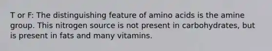 T or F: The distinguishing feature of amino acids is the amine group. This nitrogen source is not present in carbohydrates, but is present in fats and many vitamins.