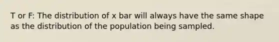 T or F: The distribution of x bar will always have the same shape as the distribution of the population being sampled.