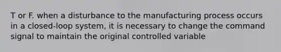 T or F. when a disturbance to the manufacturing process occurs in a closed-loop system, it is necessary to change the command signal to maintain the original controlled variable