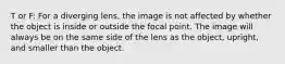 T or F: For a diverging lens, the image is not affected by whether the object is inside or outside the focal point. The image will always be on the same side of the lens as the object, upright, and smaller than the object.