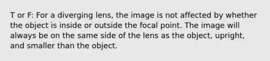 T or F: For a diverging lens, the image is not affected by whether the object is inside or outside the focal point. The image will always be on the same side of the lens as the object, upright, and smaller than the object.