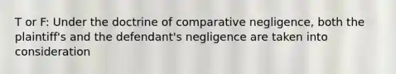 T or F: Under the doctrine of comparative negligence, both the plaintiff's and the defendant's negligence are taken into consideration