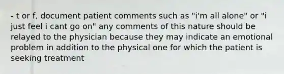 - t or f, document patient comments such as "i'm all alone" or "i just feel i cant go on" any comments of this nature should be relayed to the physician because they may indicate an emotional problem in addition to the physical one for which the patient is seeking treatment