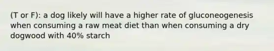 (T or F): a dog likely will have a higher rate of gluconeogenesis when consuming a raw meat diet than when consuming a dry dogwood with 40% starch