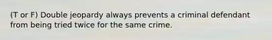 (T or F) Double jeopardy always prevents a criminal defendant from being tried twice for the same crime.