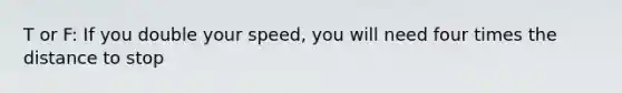 T or F: If you double your speed, you will need four times the distance to stop