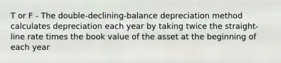 T or F - The double-declining-balance depreciation method calculates depreciation each year by taking twice the straight-line rate times the book value of the asset at the beginning of each year