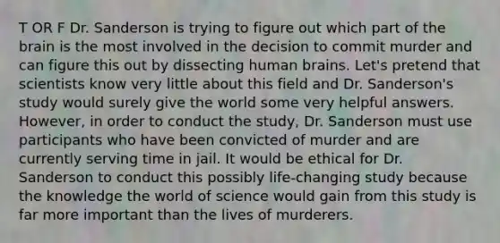 T OR F Dr. Sanderson is trying to figure out which part of the brain is the most involved in the decision to commit murder and can figure this out by dissecting human brains. Let's pretend that scientists know very little about this field and Dr. Sanderson's study would surely give the world some very helpful answers. However, in order to conduct the study, Dr. Sanderson must use participants who have been convicted of murder and are currently serving time in jail. It would be ethical for Dr. Sanderson to conduct this possibly life-changing study because the knowledge the world of science would gain from this study is far more important than the lives of murderers.