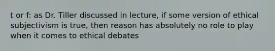 t or f: as Dr. Tiller discussed in lecture, if some version of ethical subjectivism is true, then reason has absolutely no role to play when it comes to ethical debates