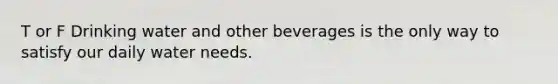 T or F Drinking water and other beverages is the only way to satisfy our daily water needs.