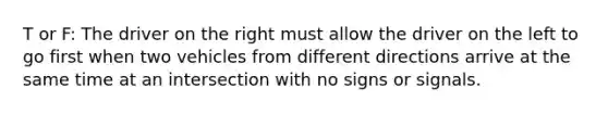 T or F: The driver on the right must allow the driver on the left to go first when two vehicles from different directions arrive at the same time at an intersection with no signs or signals.