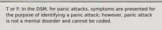 T or F: In the DSM, for panic attacks, symptoms are presented for the purpose of identifying a panic attack; however, panic attack is not a mental disorder and cannot be coded.