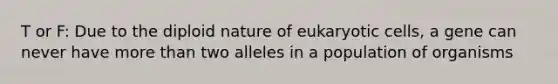 T or F: Due to the diploid nature of eukaryotic cells, a gene can never have more than two alleles in a population of organisms