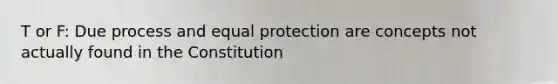 T or F: Due process and equal protection are concepts not actually found in the Constitution