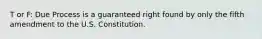 T or F: Due Process is a guaranteed right found by only the fifth amendment to the U.S. Constitution.