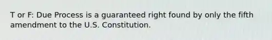 T or F: Due Process is a guaranteed right found by only the fifth amendment to the U.S. Constitution.