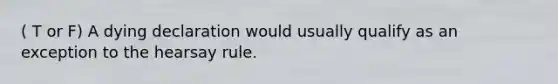 ( T or F) A dying declaration would usually qualify as an exception to the hearsay rule.