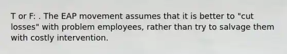 T or F: . The EAP movement assumes that it is better to "cut losses" with problem employees, rather than try to salvage them with costly intervention.