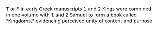 T or F In early Greek manuscripts 1 and 2 Kings were combined in one volume with 1 and 2 Samuel to form a book called "Kingdoms," evidencing perceived unity of content and purpose